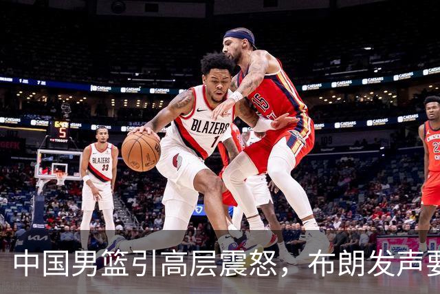中国男篮引高层震怒，布朗发声要做北京男篮领袖，广东接触2米16欧洲内线